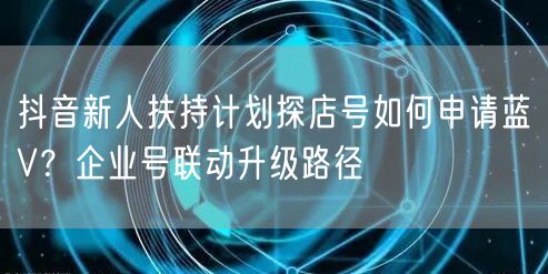 抖音新人扶持计划探店号如何申请蓝V？企业号联动升级路径