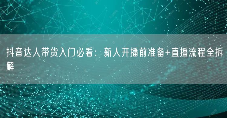 抖音达人带货入门必看:新人开播前准备+直播流程全拆解