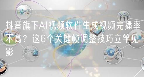 抖音旗下AI视频软件生成视频完播率不高?这6个关键帧调整技巧立竿见影
