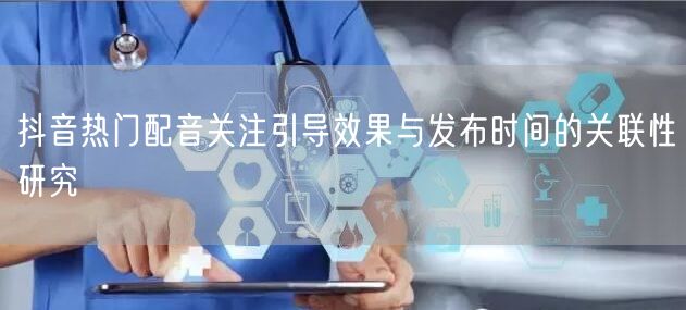 抖音热门配音关注引导效果与发布时间的关联性研究