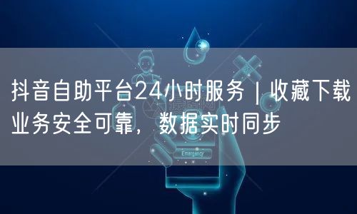 抖音自助平台24小时服务|收藏下载业务安全可靠,数据实时同步