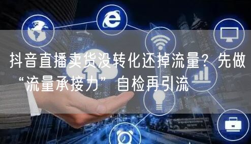 抖音直播卖货没转化还掉流量?先做“流量承接力”自检再引流