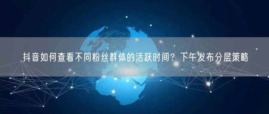 抖音如何查看不同粉丝群体的活跃时间?下午发布分层策略