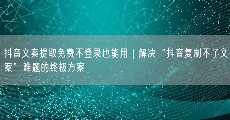 抖音文案提取免费不登录也能用|解决“抖音复制不了文案”难题的终极方案