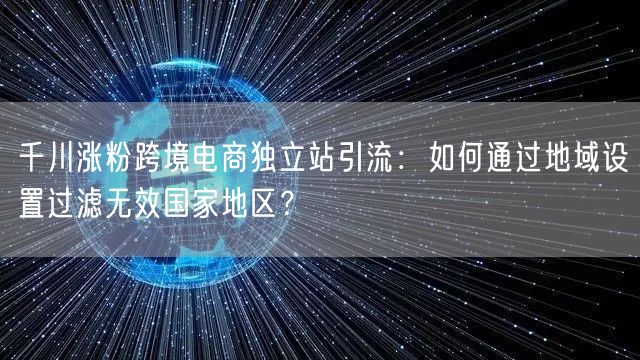 千川涨粉跨境电商独立站引流:如何通过地域设置过滤无效国家地区?