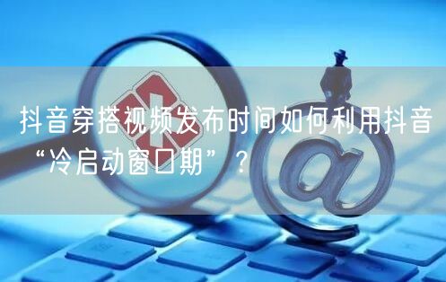 抖音穿搭视频发布时间如何利用抖音“冷启动窗口期”？